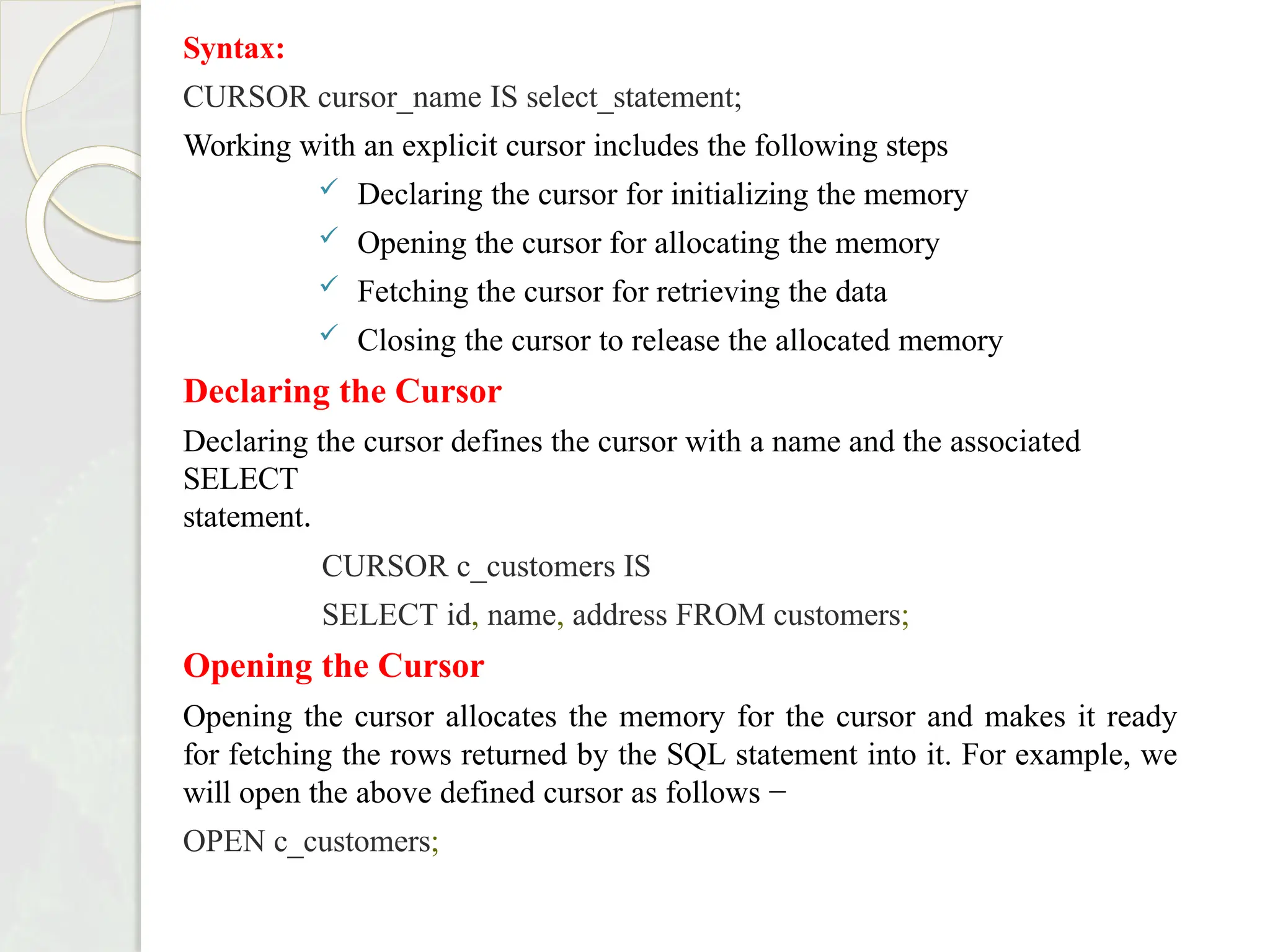 Syntax:
CURSOR cursor_name IS select_statement;
Working with an explicit cursor includes the following steps
 Declaring the cursor for initializing the memory
 Opening the cursor for allocating the memory
 Fetching the cursor for retrieving the data
 Closing the cursor to release the allocated memory
Declaring the Cursor
Declaring the cursor defines the cursor with a name and the associated
SELECT
statement.
CURSOR c_customers IS
SELECT id, name, address FROM customers;
Opening the Cursor
Opening the cursor allocates the memory for the cursor and makes it ready
for fetching the rows returned by the SQL statement into it. For example, we
will open the above defined cursor as follows −
OPEN c_customers;
 