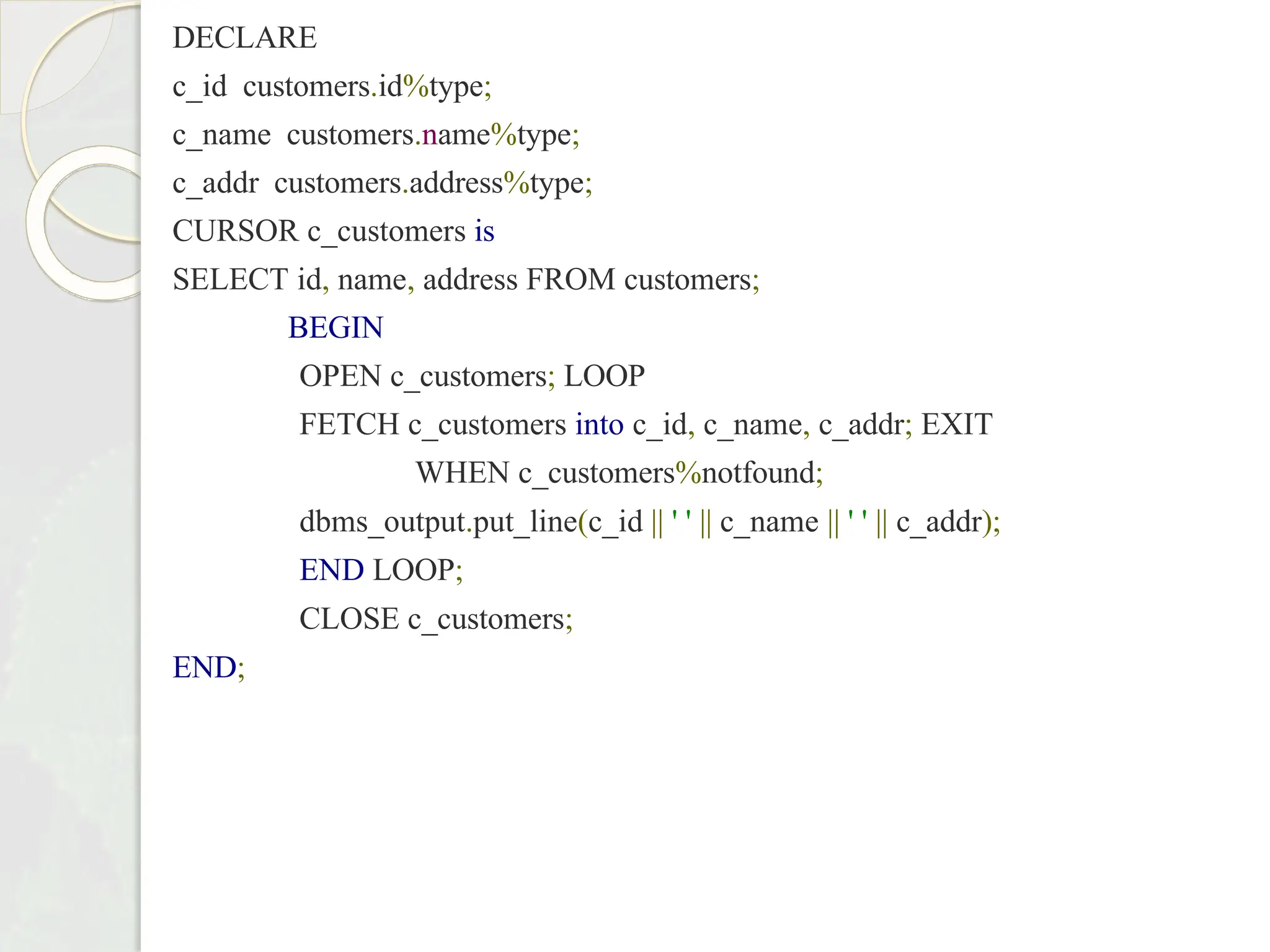 DECLARE
c_id customers.id%type;
c_name customers.name%type;
c_addr customers.address%type;
CURSOR c_customers is
SELECT id, name, address FROM customers;
BEGIN
OPEN c_customers; LOOP
FETCH c_customers into c_id, c_name, c_addr; EXIT
WHEN c_customers%notfound;
dbms_output.put_line(c_id || ' ' || c_name || ' ' || c_addr);
END LOOP;
CLOSE c_customers;
END;
 