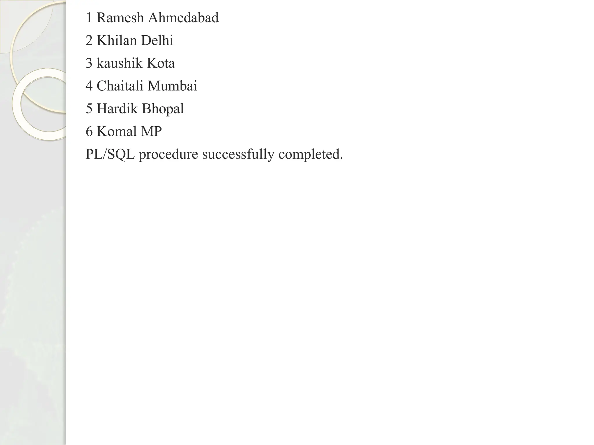 1 Ramesh Ahmedabad
2 Khilan Delhi
3 kaushik Kota
4 Chaitali Mumbai
5 Hardik Bhopal
6 Komal MP
PL/SQL procedure successfully completed.
 