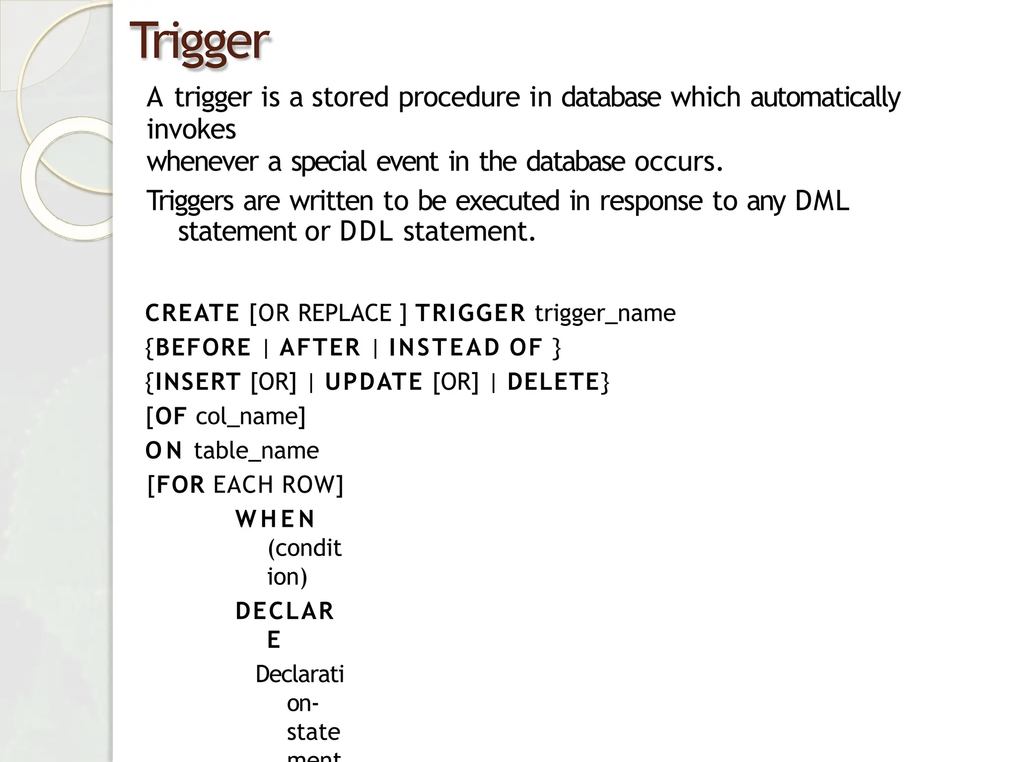 Trigger
A trigger is a stored procedure in database which automatically
invokes
whenever a special event in the database occurs.
Triggers are written to be executed in response to any DML
statement or DDL statement.
CREATE [OR REPLACE ] TRIGGER trigger_name
{BEFORE | AFTER | INSTEAD OF }
{INSERT [OR] | UPDATE [OR] | DELETE}
[OF col_name]
O N table_name
[FOR EACH ROW]
W H E N
(condit
ion)
DECLAR
E
Declarati
on-
state
 
