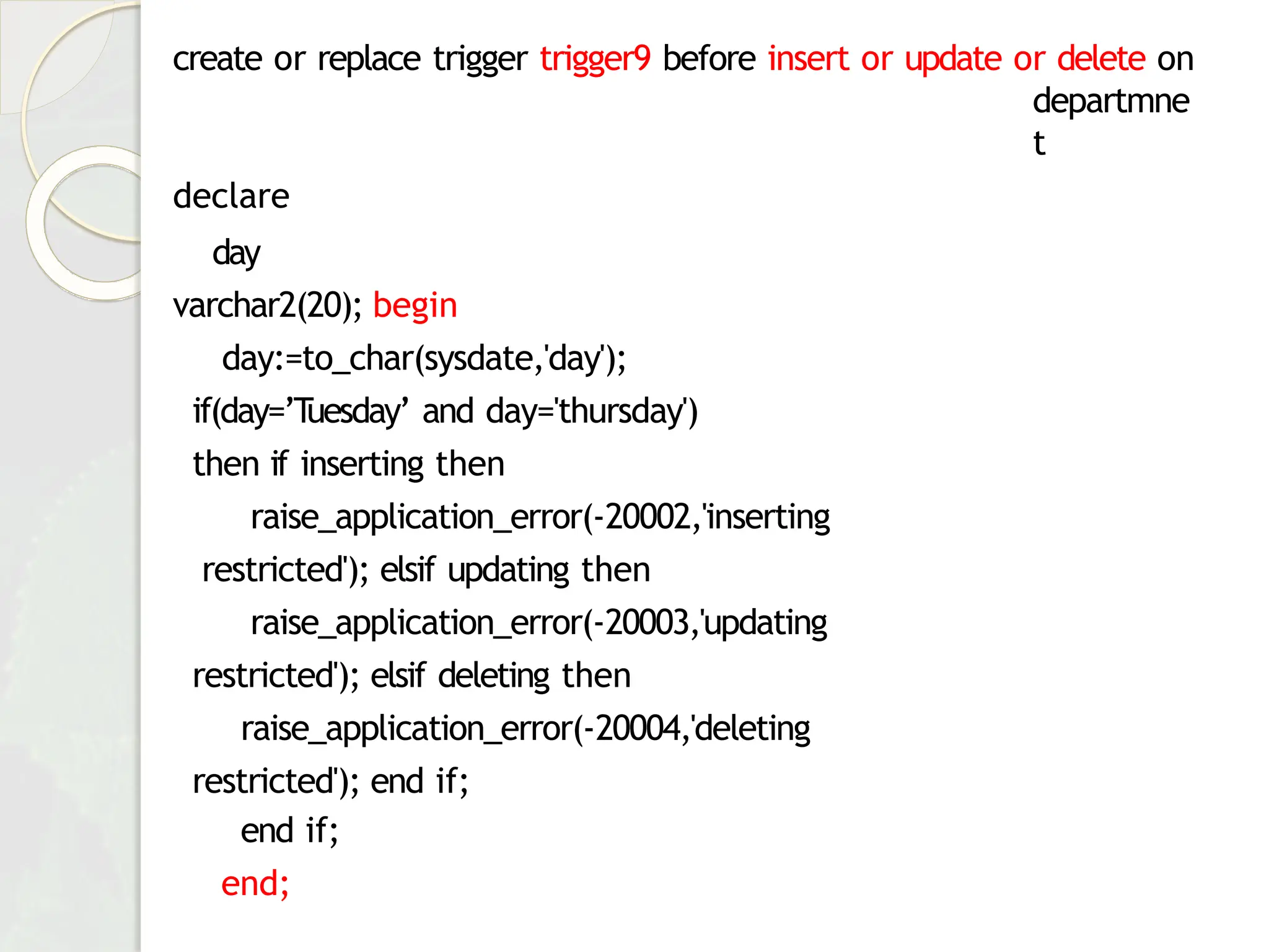 create or replace trigger trigger9 before insert or update or delete on
departmne
t
declare
day
varchar2(20); begin
day:=to_char(sysdate,'day');
if(day=’T
uesday’ and day='thursday')
then if inserting then
raise_application_error(-20002,'inserting
restricted'); elsif updating then
raise_application_error(-20003,'updating
restricted'); elsif deleting then
raise_application_error(-20004,'deleting
restricted'); end if;
end if;
end;
 