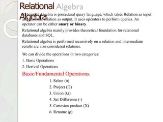 Relational
Algebra
Relational Algebra is procedural query language, which takes Relation as input
and generate relation as output. It uses operators to perform queries. An
operator can be either unary or binary.
Relational algebra mainly provides theoretical foundation for relational
databases and SQL.
Relational algebra is performed recursively on a relation and intermediate
results are also considered relations.
We can divide the operations in two categories:
1. Basic Operations
2. Derived Operations
Basic/Fundamental Operations:
1. Select (σ)
2. Project (∏)
3. Union (∪)
4. Set Difference (-)
5. Cartesian product (X)
6. Rename (ρ)
 