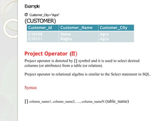 Example
σ Customer_City="Agra"
(CUSTOMER)
Project Operator (∏)
Project operator is denoted by ∏ symbol and it is used to select desired
columns (or attributes) from a table (or relation).
Project operator in relational algebra is similar to the Select statement in SQL.
Syntax
∏ column_name1, column_name2, ...., column_nameN (table_name)
Customer_Id Customer_Name Customer_City
C10100
C10111
Steve
Raghu
Agra
Agra
 
