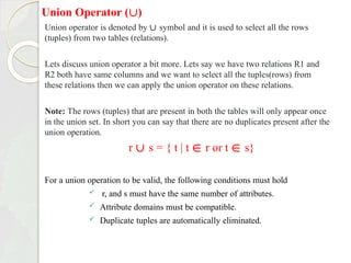 Union Operator (∪)
Union operator is denoted by ∪ symbol and it is used to select all the rows
(tuples) from two tables (relations).
Lets discuss union operator a bit more. Lets say we have two relations R1 and
R2 both have same columns and we want to select all the tuples(rows) from
these relations then we can apply the union operator on these relations.
Note: The rows (tuples) that are present in both the tables will only appear once
in the union set. In short you can say that there are no duplicates present after the
union operation.
r ∪ s = { t | t ∈ r or t ∈ s}
For a union operation to be valid, the following conditions must hold
 r, and s must have the same number of attributes.
 Attribute domains must be compatible.
 Duplicate tuples are automatically eliminated.
 