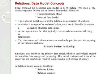 Relational Data Model Concepts
Codd proposed the Relational data model in 1970. Before 1970 most of the
database systems follows one of the two data models. Those are
 Hierarchical Data Model
 Network Data Model
⚫ The relational model represents the database as a collection of relations.
⚫ A relation is thought of as a table of values, each row in the table represents
a collection of related data values.
⚫ A row represents a fact that typically corresponds to a real-world entity
or
relationship.
⚫ The table name and column names are used to help to interpret the meaning
of the values in each row.
Example: Student relationship.
Relational data model is the primary data model, which is used widely around
the world for data storage and processing. This model is simple and it has all the
properties and capabilities required to process data with storage efficiency.
A Relation mainly contains two things
 Relation Schema
 Relation Instance
 