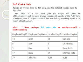 Left Outer Join
Returns all records from the left table, and the matched records from the
right table
The result of a left outer join (or simply left join) for
tables Employee and Location always contains all records of the "left" table
(Employee), even if the join-condition does not find any matching record in the
"right" table (Location).
employee left outer join on employee.empID =
select * from
location.empID;
 