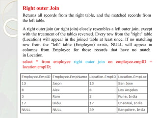 Right outer Join
Returns all records from the right table, and the matched records from
the left table.
A right outer join (or right join) closely resembles a left outer join, except
with the treatment of the tables reversed. Every row from the "right" table
(Location) will appear in the joined table at least once. If no matching
row from the "left" table (Employee) exists, NULL will appear in
columns from Employee for those records that have no match
in Location.
select * from employee right outer join on employee.empID =
location.empID;
 