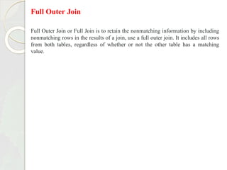 Full Outer Join
Full Outer Join or Full Join is to retain the nonmatching information by including
nonmatching rows in the results of a join, use a full outer join. It includes all rows
from both tables, regardless of whether or not the other table has a matching
value.
 