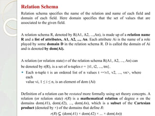 Relation Schema
Relation schema specifies the name of the relation and name of each field and
domain of each field. Here domain specifies that the set of values that are
associated to the given field.
A relation schema R, denoted by R(A1, A2, ...,An), is made up of a relation name
R and a list of attributes, A1, A2, ..., An. Each attribute Ai is the name of a role
played by some domain D in the relation schema R. D is called the domain of Ai
and is denoted by dom(Ai).
A relation (or relation state) r of the relation schema R(A1, A2, ..., An) can
be denoted by r(R), is a set of n-tuples r = {t1, t2, ..., tm}.
⚫ Each n-tuple t is an ordered list of n values t =<v1, v2, ..., vn>, where
each
value vi, 1 ≤ i ≤ n, is an element of dom (Ai)
Definition of a relation can be restated more formally using set theory concepts. A
relation (or relation state) r(R) is a mathematical relation of degree n on the
domains dom(A1), dom(A2), ..., dom(An), which is a subset of the Cartesian
product (denoted by ×) of the domains that define R:
r(R) ⊆ (dom(A1) × dom(A2) × ... × dom(An))
 