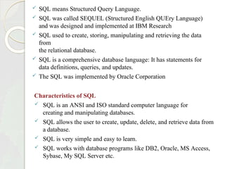  SQL means Structured Query Language.
 SQL was called SEQUEL (Structured English QUEry Language)
and was designed and implemented at IBM Research
 SQL used to create, storing, manipulating and retrieving the data
from
the relational database.
 SQL is a comprehensive database language: It has statements for
data definitions, queries, and updates.
 The SQL was implemented by Oracle Corporation
Characteristics of SQL
 SQL is an ANSI and ISO standard computer language for
creating and manipulating databases.
 SQL allows the user to create, update, delete, and retrieve data from
a database.
 SQL is very simple and easy to learn.
 SQL works with database programs like DB2, Oracle, MS Access,
Sybase, My SQL Server etc.
 
