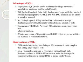 Advantages of SQL:
 High Speed: SQL Queries can be used to retrieve large amounts of
records from a database quickly and efficiently.
 Well Defined Standards Exist: SQL databases use long-established standard,
which is being adopted by ANSI & ISO. Non-SQL databases do not adhere
to any clear standard.
 No Coding Required: Using standard SQL it is easier to manage
database systems without having to write substantial amount of code.
 Emergence of ORDBMS: Previously SQL databases were synonymous
with
relational database.
 With the emergence of Object-Oriented DBMS, object storage capabilities
are extended to relational databases.
Disadvantages of SQL:
 Difficulty in Interfacing: Interfacing an SQL database is more complex
than adding a few lines of code.
 More Features Implemented in Proprietary way: Although SQL
databases conform to ANSI & ISO standards, some databases go for
proprietary extensions to standard SQL to ensure vendor lockin.
 