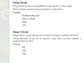 String Literals
String literals are always surrounded by single quotes ('). These string
literal examples contain of strings enclosed in single quotes.
Example:
'TechOnTheNet.com'
'This is a literal'
'XYZ'
'123’
Integer Literals
Integer literals can be either positive numbers or negative numbers, but do not
contain decimals. If you do not specify a sign, then a positive number is
assumed. Here are some
Example:
536
+536
-536
 