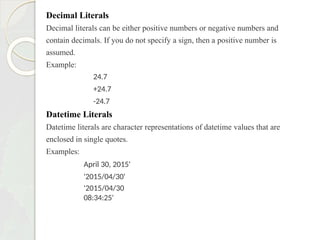 Decimal Literals
Decimal literals can be either positive numbers or negative numbers and
contain decimals. If you do not specify a sign, then a positive number is
assumed.
Example:
24.7
+24.7
-24.7
Datetime Literals
Datetime literals are character representations of datetime values that are
enclosed in single quotes.
Examples:
April 30, 2015'
'2015/04/30'
'2015/04/30
08:34:25'
 
