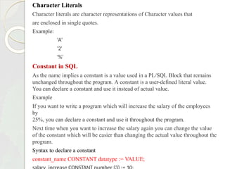Character Literals
Character literals are character representations of Character values that
are enclosed in single quotes.
Example:
'A'
'2'
'%’
Constant in SQL
As the name implies a constant is a value used in a PL/SQL Block that remains
unchanged throughout the program. A constant is a user-defined literal value.
You can declare a constant and use it instead of actual value.
Example
If you want to write a program which will increase the salary of the employees
by
25%, you can declare a constant and use it throughout the program.
Next time when you want to increase the salary again you can change the value
of the constant which will be easier than changing the actual value throughout the
program.
Syntax to declare a constant
constant_name CONSTANT datatype := VALUE;
 