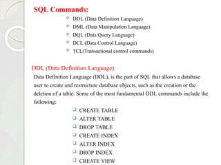 SQL Commands:
 DDL (Data Definition Language)
 DML (Data Manipulation Language)
 DQL (Data Query Language)
 DCL (Data Control Language)
 TCL(Transactional control commands)
DDL (Data Definition Language)
Data Definition Language (DDL), is the part of SQL that allows a database
user to create and restructure database objects, such as the creation or the
deletion of a table. Some of the most fundamental DDL commands include the
following:
 CREATE TABLE
 ALTER TABLE
 DROP TABLE
 CREATE INDEX
 ALTER INDEX
 DROP INDEX
 CREATE VIEW
 