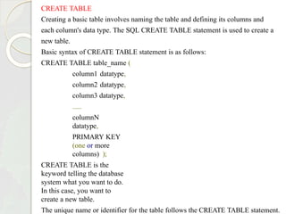 CREATE TABLE
Creating a basic table involves naming the table and defining its columns and
each column's data type. The SQL CREATE TABLE statement is used to create a
new table.
Basic syntax of CREATE TABLE statement is as follows:
CREATE TABLE table_name (
column1 datatype,
column2 datatype,
column3 datatype,
.....
columnN
datatype,
PRIMARY KEY
(one or more
columns) );
CREATE TABLE is the
keyword telling the database
system what you want to do.
In this case, you want to
create a new table.
The unique name or identifier for the table follows the CREATE TABLE statement.
 