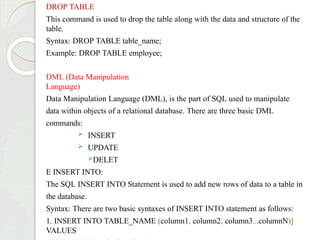 DROP TABLE
This command is used to drop the table along with the data and structure of the
table.
Syntax: DROP TABLE table_name;
Example: DROP TABLE employee;
DML (Data Manipulation
Language)
Data Manipulation Language (DML), is the part of SQL used to manipulate
data within objects of a relational database. There are three basic DML
commands:
 INSERT
 UPDATE
DELET
E INSERT INTO:
The SQL INSERT INTO Statement is used to add new rows of data to a table in
the database.
Syntax: There are two basic syntaxes of INSERT INTO statement as follows:
1. INSERT INTO TABLE_NAME (column1, column2, column3...columnN)]
VALUES
 