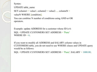 Syntax:
UPDATE table_name
SET column1 = value1, column2 = value2...., columnN =
valueN WHERE [condition];
You can combine N number of conditions using AND or OR
operators.
Example: update ADDRESS for a customer whose ID is 6:
SQL> UPDATE CUSTOMERS SET ADDRESS = 'Pune’
WHERE ID = 6;
If you want to modify all ADDRESS and SALARY column values in
CUSTOMERS table, you do not need to use WHERE clause and UPDATE query
would be as follows:
SQL> UPDATE CUSTOMERS SET ADDRESS = 'Pune', SALARY = 1000.00;
 