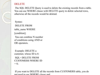 DELETE
The SQL DELETE Query is used to delete the existing records from a table.
You can use WHERE clause with DELETE query to delete selected rows,
otherwise all the records would be deleted.
Syntax:
DELETE FROM
table_name WHERE
[condition];
You can combine N number
of conditions using AND or
OR operators.
Example: DELETE a
customer, whose ID is 6:
SQL> DELETE FROM
CUSTOMERS WHERE ID
= 6;
If you want to DELETE all the records from CUSTOMERS table, you do
 