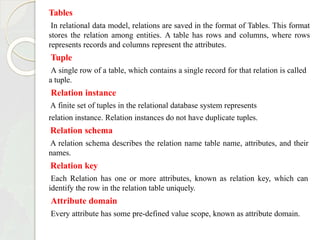 Tables
In relational data model, relations are saved in the format of Tables. This format
stores the relation among entities. A table has rows and columns, where rows
represents records and columns represent the attributes.
Tuple
A single row of a table, which contains a single record for that relation is called
a tuple.
Relation instance
A finite set of tuples in the relational database system represents
relation instance. Relation instances do not have duplicate tuples.
Relation schema
A relation schema describes the relation name table name, attributes, and their
names.
Relation key
Each Relation has one or more attributes, known as relation key, which can
identify the row in the relation table uniquely.
Attribute domain
Every attribute has some pre-defined value scope, known as attribute domain.
 
