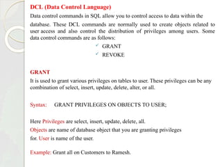DCL (Data Control Language)
Data control commands in SQL allow you to control access to data within the
database. These DCL commands are normally used to create objects related to
user access and also control the distribution of privileges among users. Some
data control commands are as follows:
 GRANT
 REVOKE
GRANT
It is used to grant various privileges on tables to user. These privileges can be any
combination of select, insert, update, delete, alter, or all.
Syntax: GRANT PRIVILEGES ON OBJECTS TO USER;
Here Privileges are select, insert, update, delete, all.
Objects are name of database object that you are granting privileges
for. User is name of the user.
Example: Grant all on Customers to Ramesh.
 