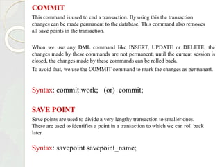 COMMIT
This command is used to end a transaction. By using this the transaction
changes can be made permanent to the database. This command also removes
all save points in the transaction.
When we use any DML command like INSERT, UPDATE or DELETE, the
changes made by these commands are not permanent, until the current session is
closed, the changes made by these commands can be rolled back.
To avoid that, we use the COMMIT command to mark the changes as permanent.
Syntax: commit work; (or) commit;
SAVE POINT
Save points are used to divide a very lengthy transaction to smaller ones.
These are used to identifies a point in a transaction to which we can roll back
later.
Syntax: savepoint savepoint_name;
 