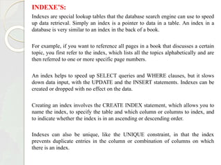 INDEXE’S:
Indexes are special lookup tables that the database search engine can use to speed
up data retrieval. Simply an index is a pointer to data in a table. An index in a
database is very similar to an index in the back of a book.
For example, if you want to reference all pages in a book that discusses a certain
topic, you first refer to the index, which lists all the topics alphabetically and are
then referred to one or more specific page numbers.
An index helps to speed up SELECT queries and WHERE clauses, but it slows
down data input, with the UPDATE and the INSERT statements. Indexes can be
created or dropped with no effect on the data.
Creating an index involves the CREATE INDEX statement, which allows you to
name the index, to specify the table and which column or columns to index, and
to indicate whether the index is in an ascending or descending order.
Indexes can also be unique, like the UNIQUE constraint, in that the index
prevents duplicate entries in the column or combination of columns on which
there is an index.
 