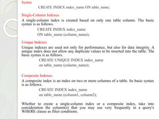Syntax
CREATE INDEX index_name ON table_name;
Single-Column Indexes
A single-column index is created based on only one table column. The basic
syntax is as follows.
CREATE INDEX index_name
ON table_name (column_name);
Unique Indexes
Unique indexes are used not only for performance, but also for data integrity. A
unique index does not allow any duplicate values to be inserted into the table. The
basic syntax is as follows.
CREATE UNIQUE INDEX index_name
on table_name (column_name);
Composite Indexes
A composite index is an index on two or more columns of a table. Its basic syntax
is as follows.
CREATE INDEX index_name
on table_name (column1, column2);
Whether to create a single-column index or a composite index, take into
consideration the column(s) that you may use very frequently in a query's
WHERE clause as filter conditions.
 