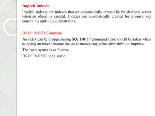 Implicit Indexes
Implicit indexes are indexes that are automatically created by the database server
when an object is created. Indexes are automatically created for primary key
constraints and unique constraints.
DROP INDEX Command
An index can be dropped using SQL DROP command. Care should be taken when
dropping an index because the performance may either slow down or improve.
The basic syntax is as follows
DROP INDEX index_name;
 
