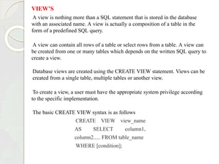 VIEW’S
A view is nothing more than a SQL statement that is stored in the database
with an associated name. A view is actually a composition of a table in the
form of a predefined SQL query.
A view can contain all rows of a table or select rows from a table. A view can
be created from one or many tables which depends on the written SQL query to
create a view.
Database views are created using the CREATE VIEW statement. Views can be
created from a single table, multiple tables or another view.
To create a view, a user must have the appropriate system privilege according
to the specific implementation.
The basic CREATE VIEW syntax is as follows
CREATE VIEW view_name
AS SELECT column1,
column2..... FROM table_name
WHERE [condition];
 