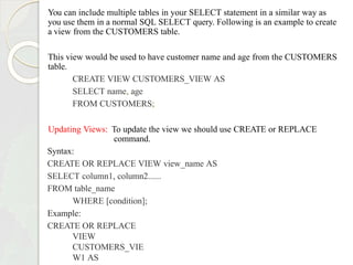 You can include multiple tables in your SELECT statement in a similar way as
you use them in a normal SQL SELECT query. Following is an example to create
a view from the CUSTOMERS table.
This view would be used to have customer name and age from the CUSTOMERS
table.
CREATE VIEW CUSTOMERS_VIEW AS
SELECT name, age
FROM CUSTOMERS;
Updating Views: To update the view we should use CREATE or REPLACE
command.
Syntax:
CREATE OR REPLACE VIEW view_name AS
SELECT column1, column2......
FROM table_name
WHERE [condition];
Example:
CREATE OR REPLACE
VIEW
CUSTOMERS_VIE
W1 AS
 