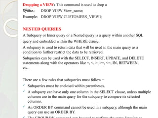 Dropping a VIEW: This command is used to drop a
view.
Syntax:
Example:
DROP VIEW View_name;
DROP VIEW CUSTOMERS_VIEW1;
NESTED QUERIES
A Subquery or Inner query or a Nested query is a query within another SQL
query and embedded within the WHERE clause.
A subquery is used to return data that will be used in the main query as a
condition to further restrict the data to be retrieved.
Subqueries can be used with the SELECT, INSERT, UPDATE, and DELETE
statements along with the operators like =, <, >, >=, <=, IN, BETWEEN,
etc.
There are a few rules that subqueries must follow −
 Subqueries must be enclosed within parentheses.
 A subquery can have only one column in the SELECT clause, unless multiple
columns are in the main query for the subquery to compare its selected
columns.
 An ORDER BY command cannot be used in a subquery, although the main
query can use an ORDER BY.
 