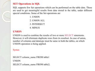 SET Operations in SQL
SQL supports few Set operations which can be performed on the table data. These
are used to get meaningful results from data stored in the table, under different
special conditions. Some of the Set operations are
1. UNION
2. UNION ALL
3. INTERSECT
4. MINUS
UNION
UNION is used to combine the results of two or more SELECT statements.
However, it will eliminate duplicate rows from its resultset. In case of union,
number of columns and datatype must be same in both the tables, on which
UNION operation is being applied.
Syntax
SELECT column_name FROM table1
UNION
SELECT column_name FROM table2;
 