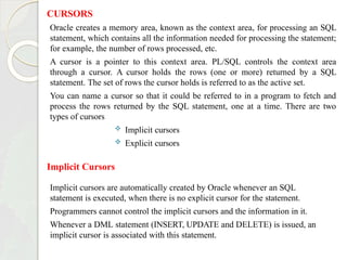 CURSORS
Oracle creates a memory area, known as the context area, for processing an SQL
statement, which contains all the information needed for processing the statement;
for example, the number of rows processed, etc.
A cursor is a pointer to this context area. PL/SQL controls the context area
through a cursor. A cursor holds the rows (one or more) returned by a SQL
statement. The set of rows the cursor holds is referred to as the active set.
You can name a cursor so that it could be referred to in a program to fetch and
process the rows returned by the SQL statement, one at a time. There are two
types of cursors
 Implicit cursors
 Explicit cursors
Implicit Cursors
Implicit cursors are automatically created by Oracle whenever an SQL
statement is executed, when there is no explicit cursor for the statement.
Programmers cannot control the implicit cursors and the information in it.
Whenever a DML statement (INSERT, UPDATE and DELETE) is issued, an
implicit cursor is associated with this statement.
 