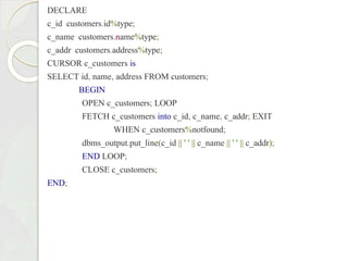 DECLARE
c_id customers.id%type;
c_name customers.name%type;
c_addr customers.address%type;
CURSOR c_customers is
SELECT id, name, address FROM customers;
BEGIN
OPEN c_customers; LOOP
FETCH c_customers into c_id, c_name, c_addr; EXIT
WHEN c_customers%notfound;
dbms_output.put_line(c_id || ' ' || c_name || ' ' || c_addr);
END LOOP;
CLOSE c_customers;
END;
 