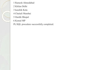 1 Ramesh Ahmedabad
2 Khilan Delhi
3 kaushik Kota
4 Chaitali Mumbai
5 Hardik Bhopal
6 Komal MP
PL/SQL procedure successfully completed.
 