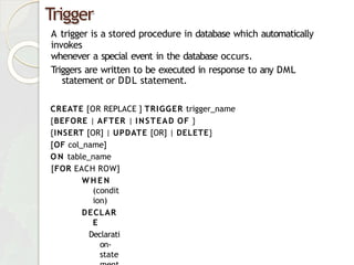 Trigger
A trigger is a stored procedure in database which automatically
invokes
whenever a special event in the database occurs.
Triggers are written to be executed in response to any DML
statement or DDL statement.
CREATE [OR REPLACE ] TRIGGER trigger_name
{BEFORE | AFTER | INSTEAD OF }
{INSERT [OR] | UPDATE [OR] | DELETE}
[OF col_name]
O N table_name
[FOR EACH ROW]
W H E N
(condit
ion)
DECLAR
E
Declarati
on-
state
 