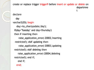 create or replace trigger trigger9 before insert or update or delete on
departmne
t
declare
day
varchar2(20); begin
day:=to_char(sysdate,'day');
if(day=’T
uesday’ and day='thursday')
then if inserting then
raise_application_error(-20002,'inserting
restricted'); elsif updating then
raise_application_error(-20003,'updating
restricted'); elsif deleting then
raise_application_error(-20004,'deleting
restricted'); end if;
end if;
end;
 