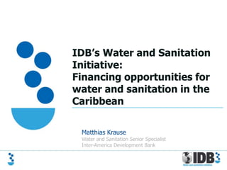IDB’s Water and Sanitation
Initiative:
Financing opportunities for
water and sanitation in the
Caribbean

 Matthias Krause
 Water and Sanitation Senior Specialist
 Inter-America Development Bank
 