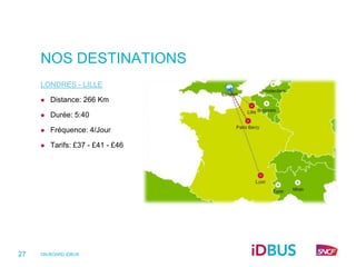 NOS DESTINATIONS
     LONDRES - LILLE

        Distance: 266 Km

        Durée: 5:40

        Fréquence: 4/Jour

        Tarifs: £37 - £41 - £46




27   ON-BOARD iDBUS
 