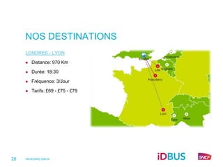 NOS DESTINATIONS
     LONDRES - LYON

        Distance: 970 Km

        Durée: 18:30

        Fréquence: 3/Jour

        Tarifs: £69 - £75 - £79




28   ON-BOARD iDBUS
 