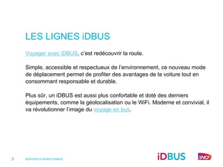 LES LIGNES iDBUS
    Voyager avec iDBUS, c’est redécouvrir la route.

    Simple, accessible et respectueux de l’environnement, ce nouveau mode
    de déplacement permet de profiter des avantages de la voiture tout en
    consommant responsable et durable.

    Plus sûr, un iDBUS est aussi plus confortable et doté des derniers
    équipements, comme la géolocalisation ou le WiFi. Moderne et convivial, il
    va révolutionner l’image du voyage en bus.




3   SERVICES À BORD D’IDBUS
 