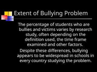 Extent of Bullying Problem
The percentage of students who are
bullies and victims varies by research
study, often depending on the
definition used, the time frame
examined and other factors.
Despite these differences, bullying
appears to be widespread in schools in
every country studying the problem.
 