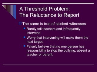 A Threshold Problem:
The Reluctance to Report
 The same is true of student-witnesses
 Rarely tell teachers and infrequently
intervene
 Worry that intervening will make them the
next target.
 Falsely believe that no one person has
responsibility to stop the bullying, absent a
teacher or parent.
 