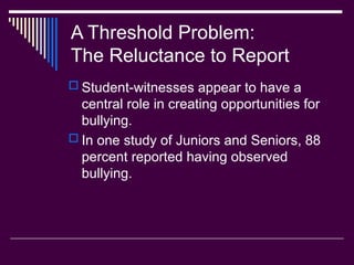 A Threshold Problem:
The Reluctance to Report
 Student-witnesses appear to have a
central role in creating opportunities for
bullying.
 In one study of Juniors and Seniors, 88
percent reported having observed
bullying.
 