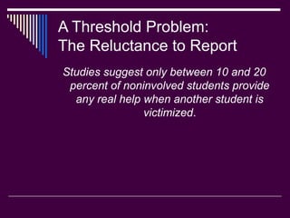 A Threshold Problem:
The Reluctance to Report
Studies suggest only between 10 and 20
percent of noninvolved students provide
any real help when another student is
victimized.
 