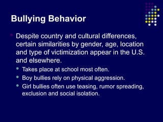 Bullying Behavior
 Despite country and cultural differences,
certain similarities by gender, age, location
and type of victimization appear in the U.S.
and elsewhere.
 Takes place at school most often.
 Boy bullies rely on physical aggression.
 Girl bullies often use teasing, rumor spreading,
exclusion and social isolation.
 