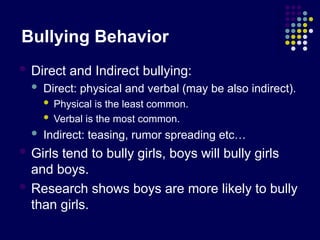 Bullying Behavior
 Direct and Indirect bullying:
 Direct: physical and verbal (may be also indirect).
 Physical is the least common.
 Verbal is the most common.
 Indirect: teasing, rumor spreading etc…
 Girls tend to bully girls, boys will bully girls
and boys.
 Research shows boys are more likely to bully
than girls.
 