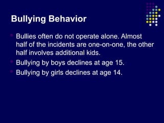Bullying Behavior
 Bullies often do not operate alone. Almost
half of the incidents are one-on-one, the other
half involves additional kids.
 Bullying by boys declines at age 15.
 Bullying by girls declines at age 14.
 