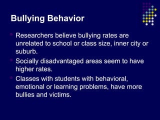 Bullying Behavior
 Researchers believe bullying rates are
unrelated to school or class size, inner city or
suburb.
 Socially disadvantaged areas seem to have
higher rates.
 Classes with students with behavioral,
emotional or learning problems, have more
bullies and victims.
 